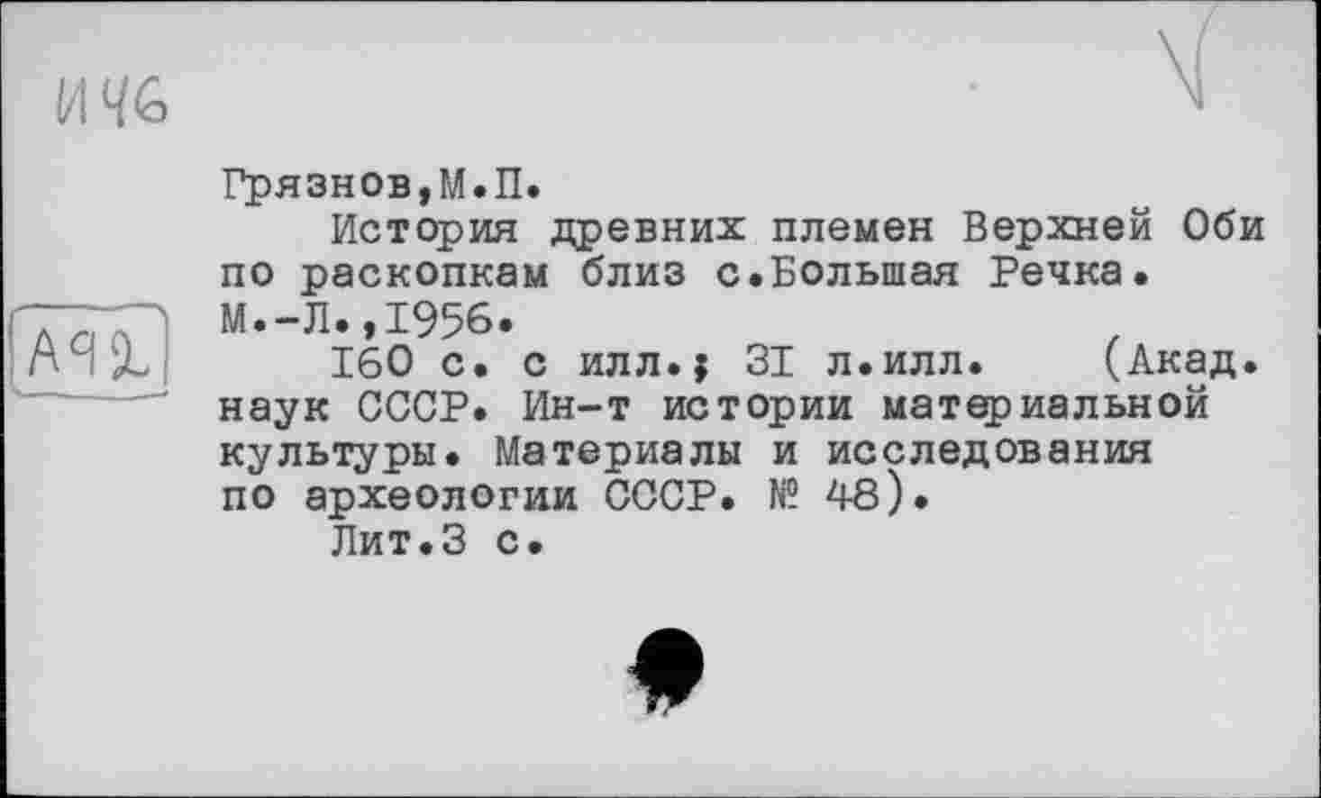 ﻿и%

Грязнов,М.П.
История древних племен Верхней Оби по раскопкам близ с.Большая Речка. М.-Л..І956.
160 с. с илл.$ 31 л.илл. (Акад, наук СССР. Ин-т истории материальной культуры. Материалы и исследования по археологии СССР. № 48).
Лит.З с.